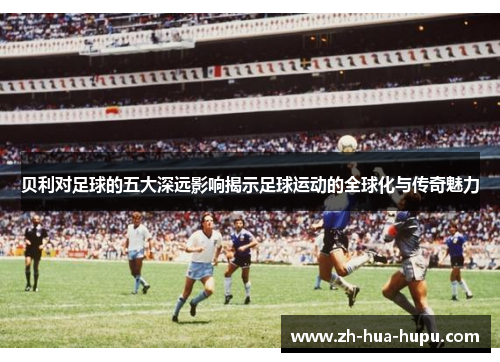 贝利对足球的五大深远影响揭示足球运动的全球化与传奇魅力 贝利对足球的五大深远影响揭示足球运动的全球化与传奇魅力