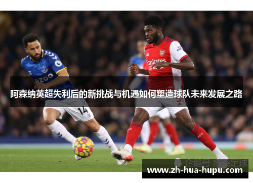 阿森纳英超失利后的新挑战与机遇如何塑造球队未来发展之路