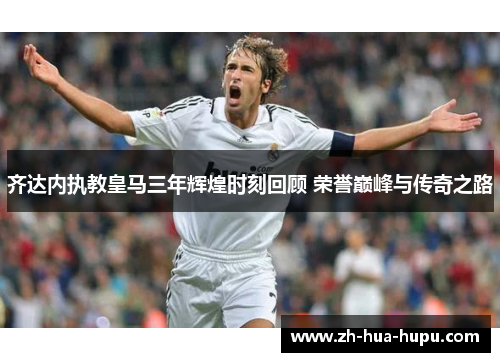 齐达内执教皇马三年辉煌时刻回顾 荣誉巅峰与传奇之路